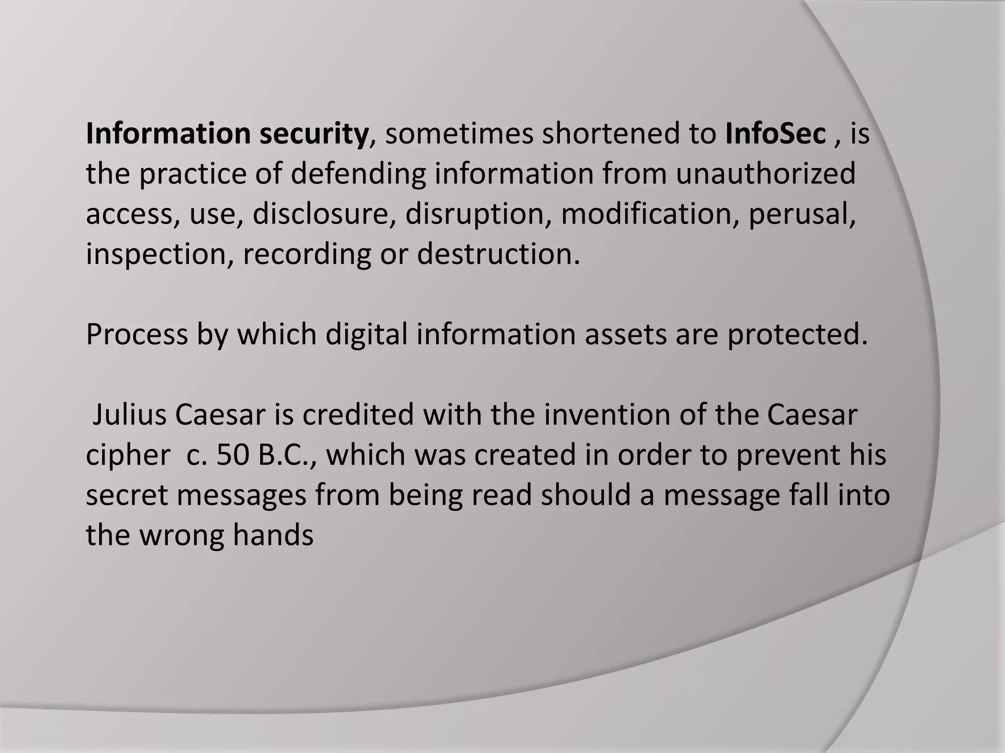 Information security, sometimes shortened to InfoSec , is
the practice of defending information from unauthorized
access, use, disclosure, disruption, modification, perusal,
inspection, recording or destruction.
Process by which digital information assets are protected.
Julius Caesar is credited with the invention of the Caesar
cipher c. 50 B.C., which was created in order to prevent his
secret messages from being read should a message fall into
the wrong hands
 