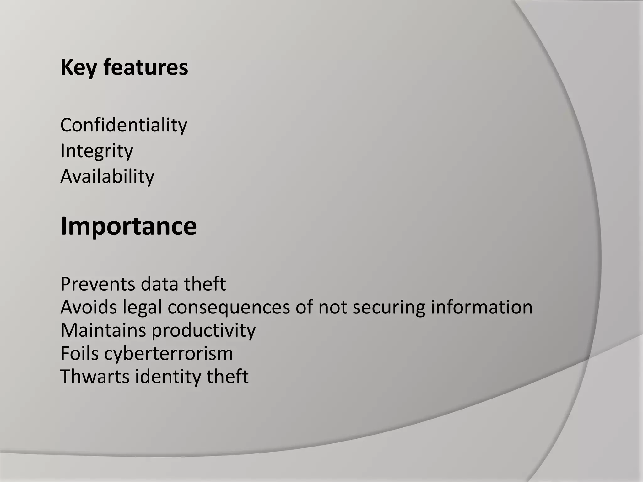 Key features
Confidentiality
Integrity
Availability
Importance
Prevents data theft
Avoids legal consequences of not securing information
Maintains productivity
Foils cyberterrorism
Thwarts identity theft
 
