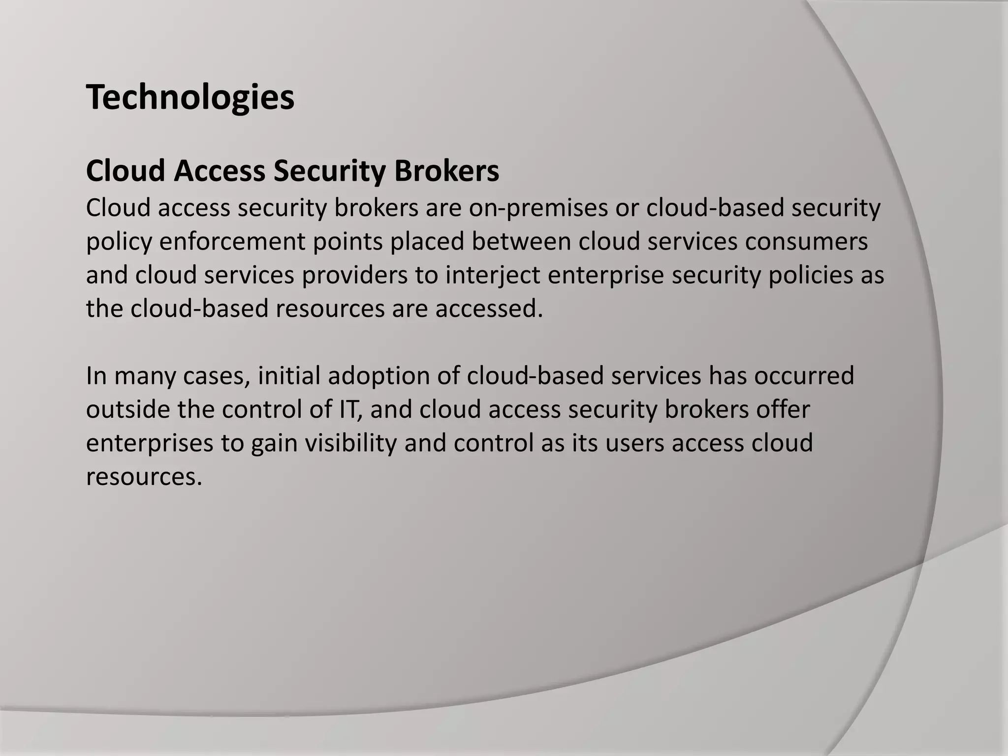 Technologies
Cloud Access Security Brokers
Cloud access security brokers are on-premises or cloud-based security
policy enforcement points placed between cloud services consumers
and cloud services providers to interject enterprise security policies as
the cloud-based resources are accessed.
In many cases, initial adoption of cloud-based services has occurred
outside the control of IT, and cloud access security brokers offer
enterprises to gain visibility and control as its users access cloud
resources.
 