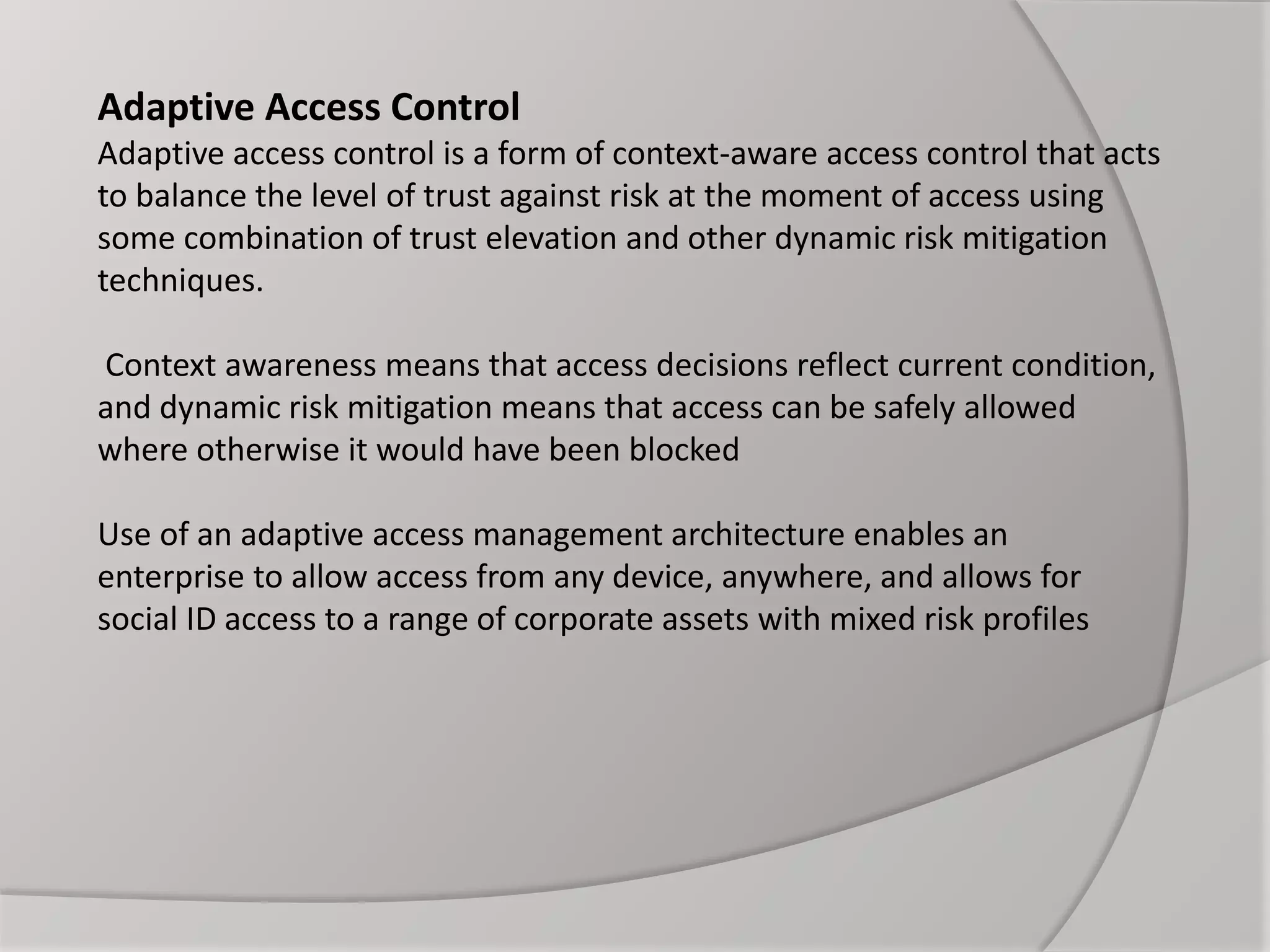 Adaptive Access Control
Adaptive access control is a form of context-aware access control that acts
to balance the level of trust against risk at the moment of access using
some combination of trust elevation and other dynamic risk mitigation
techniques.
Context awareness means that access decisions reflect current condition,
and dynamic risk mitigation means that access can be safely allowed
where otherwise it would have been blocked
Use of an adaptive access management architecture enables an
enterprise to allow access from any device, anywhere, and allows for
social ID access to a range of corporate assets with mixed risk profiles
 