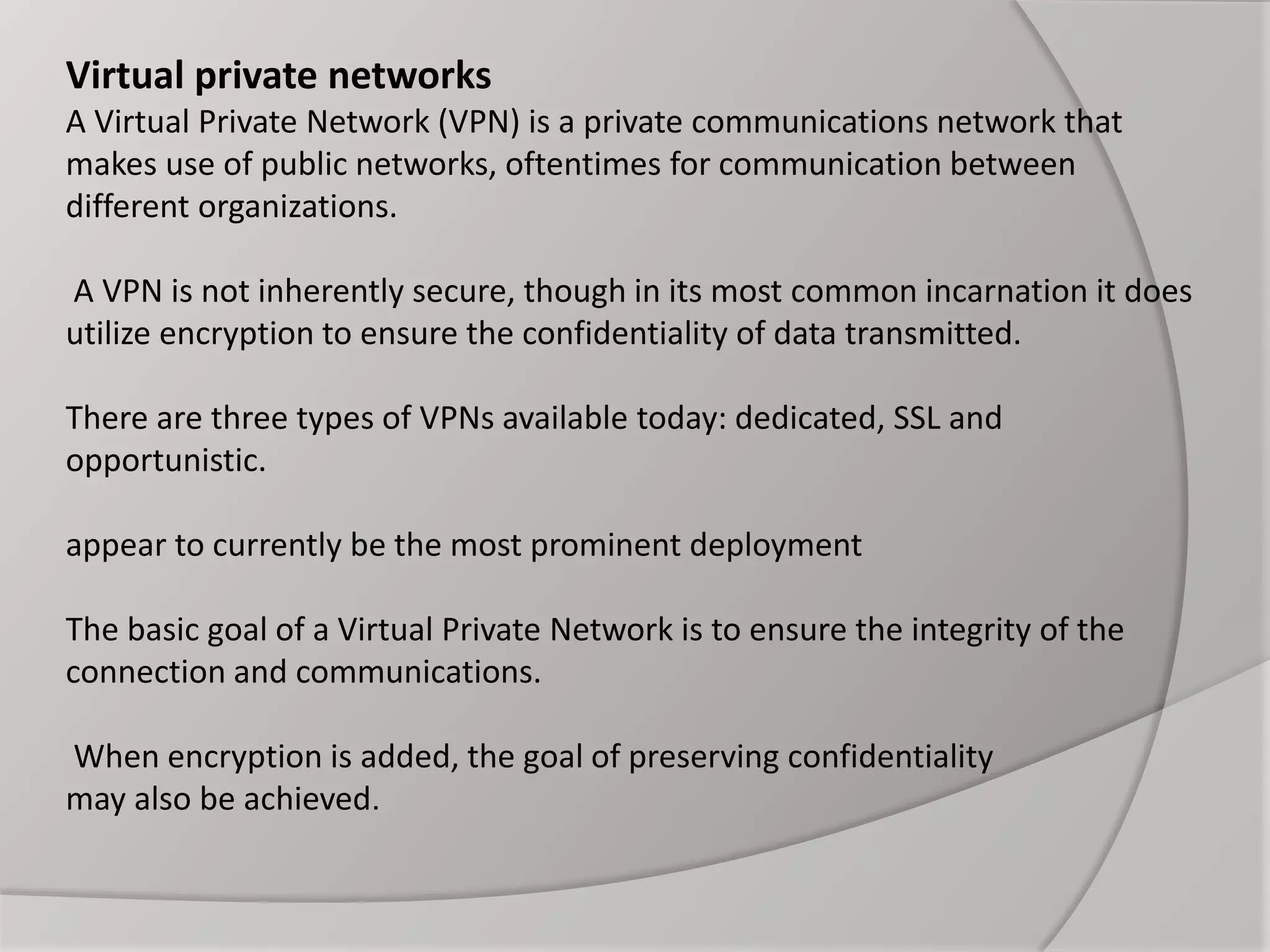 Virtual private networks
A Virtual Private Network (VPN) is a private communications network that
makes use of public networks, oftentimes for communication between
different organizations.
A VPN is not inherently secure, though in its most common incarnation it does
utilize encryption to ensure the confidentiality of data transmitted.
There are three types of VPNs available today: dedicated, SSL and
opportunistic.
appear to currently be the most prominent deployment
The basic goal of a Virtual Private Network is to ensure the integrity of the
connection and communications.
When encryption is added, the goal of preserving confidentiality
may also be achieved.
 