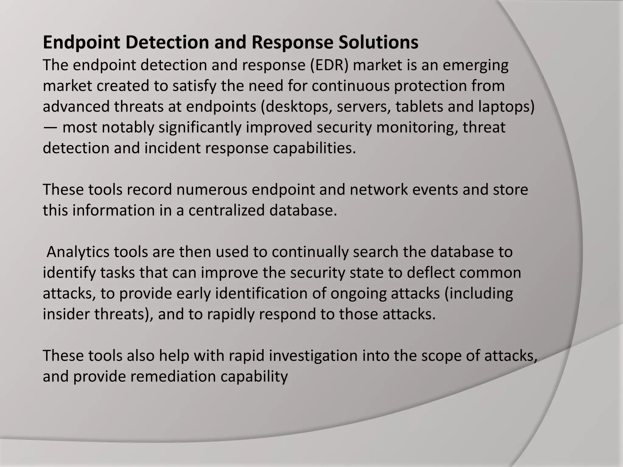 Endpoint Detection and Response Solutions
The endpoint detection and response (EDR) market is an emerging
market created to satisfy the need for continuous protection from
advanced threats at endpoints (desktops, servers, tablets and laptops)
— most notably significantly improved security monitoring, threat
detection and incident response capabilities.
These tools record numerous endpoint and network events and store
this information in a centralized database.
Analytics tools are then used to continually search the database to
identify tasks that can improve the security state to deflect common
attacks, to provide early identification of ongoing attacks (including
insider threats), and to rapidly respond to those attacks.
These tools also help with rapid investigation into the scope of attacks,
and provide remediation capability
 