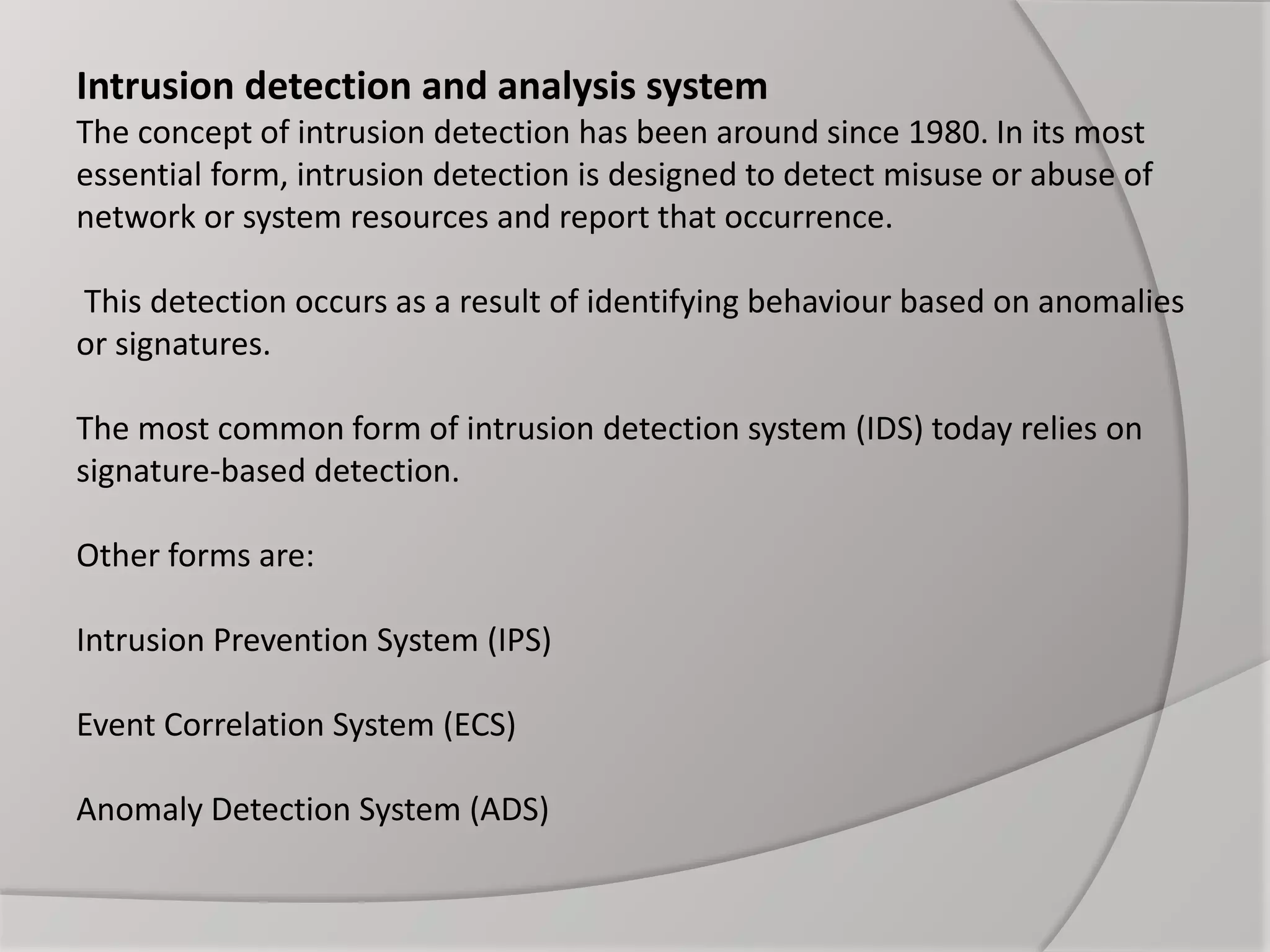 Intrusion detection and analysis system
The concept of intrusion detection has been around since 1980. In its most
essential form, intrusion detection is designed to detect misuse or abuse of
network or system resources and report that occurrence.
This detection occurs as a result of identifying behaviour based on anomalies
or signatures.
The most common form of intrusion detection system (IDS) today relies on
signature-based detection.
Other forms are:
Intrusion Prevention System (IPS)
Event Correlation System (ECS)
Anomaly Detection System (ADS)
 