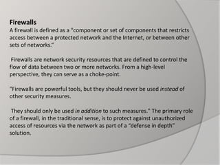 Firewalls
A firewall is defined as a "component or set of components that restricts
access between a protected network and the Internet, or between other
sets of networks.“
Firewalls are network security resources that are defined to control the
flow of data between two or more networks. From a high-level
perspective, they can serve as a choke-point.
"Firewalls are powerful tools, but they should never be used instead of
other security measures.
They should only be used in addition to such measures." The primary role
of a firewall, in the traditional sense, is to protect against unauthorized
access of resources via the network as part of a “defense in depth”
solution.
 