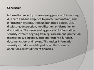 Conclusion
Information security is the ongoing process of exercising
due care and due diligence to protect information, and
information systems, from unauthorized access, use,
disclosure, destruction, modification, or disruption or
distribution. The never ending process of information
security involves ongoing training, assessment, protection,
monitoring & detection, incident response & repair,
documentation, and review. This makes information
security an indispensable part of all the business
operations across different domains.
 