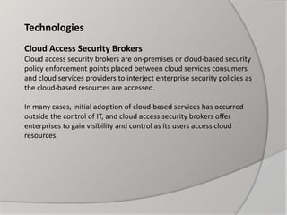 Technologies
Cloud Access Security Brokers
Cloud access security brokers are on-premises or cloud-based security
policy enforcement points placed between cloud services consumers
and cloud services providers to interject enterprise security policies as
the cloud-based resources are accessed.
In many cases, initial adoption of cloud-based services has occurred
outside the control of IT, and cloud access security brokers offer
enterprises to gain visibility and control as its users access cloud
resources.
 