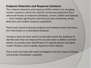 Endpoint Detection and Response Solutions
The endpoint detection and response (EDR) market is an emerging
market created to satisfy the need for continuous protection from
advanced threats at endpoints (desktops, servers, tablets and laptops)
— most notably significantly improved security monitoring, threat
detection and incident response capabilities.
These tools record numerous endpoint and network events and store
this information in a centralized database.
Analytics tools are then used to continually search the database to
identify tasks that can improve the security state to deflect common
attacks, to provide early identification of ongoing attacks (including
insider threats), and to rapidly respond to those attacks.
These tools also help with rapid investigation into the scope of attacks,
and provide remediation capability
 