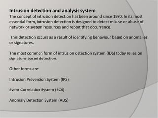 Intrusion detection and analysis system
The concept of intrusion detection has been around since 1980. In its most
essential form, intrusion detection is designed to detect misuse or abuse of
network or system resources and report that occurrence.
This detection occurs as a result of identifying behaviour based on anomalies
or signatures.
The most common form of intrusion detection system (IDS) today relies on
signature-based detection.
Other forms are:
Intrusion Prevention System (IPS)
Event Correlation System (ECS)
Anomaly Detection System (ADS)
 