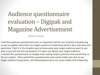 Audience questionnaire
evaluation – Digipak and
Magazine Advertisement
Bethan Glover
I feel the audience questionnaire was an important task for our research and planning
as we can gather ideas from our target audience of what they think is best and what will
work best. I feel it is the simplest way to know what your target audience want to see
due to you will not sell any products if it does not attract your target audience.
I created the questionnaire on Google drive asking simple questions that would help us
for our project. I then posted this questionnaire onto social media sites due to our
target audience being teens, and stereotypical teens use social media sites frequently.
 