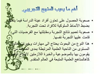 •‫ي‬ ‫فيما‬ ‫الدراسة‬ ‫عينة‬ ‫أفراد‬ ‫تعاون‬ ‫على‬ ‫الحصول‬ ‫صعوبة‬‫تعلق‬
‫التجربة‬ ‫تحت‬ ‫لالفراد‬ ‫السلوكية‬ ‫األنماط‬ ‫بضبط‬.
•‫الفرضي‬ ‫مع‬ ‫ومقابلتها‬ ‫التجربة‬ ‫نتائج‬ ‫تعميم‬ ‫صعوبة‬‫التي‬ ‫ات‬
‫نفسها‬ ‫التجربة‬ ‫عليها‬ ‫قامت‬.
•‫عالية‬ ‫وخبرات‬ ‫مهارات‬ ‫الى‬ ‫يحتاج‬ ‫البحوث‬ ‫من‬ ‫النوع‬ ‫هذا‬
‫م‬ ‫اتصاف‬ ‫بمدى‬ ‫المرتبطة‬ ‫العلمية‬ ‫الناحية‬ ‫من‬ ‫المستوى‬‫ن‬
‫ال‬ ‫النجاح‬ ‫الالزمتين‬ ‫والخبرة‬ ‫بالموضوعية‬ ‫بها‬ ‫يقومون‬‫تجارب‬
‫المتقدم‬ ‫العالم‬ ‫في‬ ‫المتبعة‬ ‫العلمية‬ ‫كأهالمناهج‬.
 