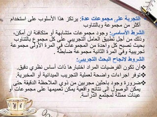 :‫استخدا‬ ‫على‬ ‫األسلوب‬ ‫هذا‬ ‫يرتكز‬‫م‬
‫وبالتناوب‬ ‫مجموعة‬ ‫من‬ ‫أكثر‬
،‫أمكن‬ ‫ان‬ ‫متكافئة‬ ‫أو‬ ‫متشابهة‬ ‫مجموعات‬ ‫وجود‬
‫بالتن‬ ‫مجموع‬ ‫كل‬ ‫على‬ ‫التجريبي‬ ‫العامل‬ ‫تطبيق‬ ‫أجل‬ ‫من‬ ‫وذلك‬‫اوب‬
‫مجموعة‬ ‫األولى‬ ‫المرة‬ ‫في‬ ‫المجموعات‬ ‫من‬ ‫واحدة‬ ‫كل‬ ‫تصبح‬ ‫بحيث‬
‫ضابطة‬ ‫مجموعة‬ ‫الثانية‬ ‫المرة‬ ‫وفي‬ ‫تجريبية‬.
‫دقيق‬ ‫نظري‬ ‫أساس‬ ‫ذات‬ ‫اختبارها‬ ‫المراد‬ ‫الفرضيات‬ ‫تكون‬ ‫أن‬.
‫المخبر‬ ‫أو‬ ‫الميدانية‬ ‫التجريب‬ ‫لعملية‬ ‫واضحة‬ ‫اجراءات‬ ‫توفر‬‫ية‬.
‫حتى‬ ‫الدقيقة‬ ‫المالحظة‬ ‫ذوي‬ ‫من‬ ‫مجربين‬ ‫باحثين‬ ‫وجود‬ ‫ضرورة‬
‫مجموعات‬ ‫على‬ ‫تعميمها‬ ‫يمكن‬ ‫واقعية‬ ‫نتائج‬ ‫الى‬ ‫الوصول‬ ‫يمكن‬‫أو‬
‫الدراسة‬ ‫لمجتمع‬ ‫ممثلة‬ ‫عينات‬.
 