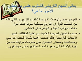 •‫وب‬ ‫والتزوير‬ ‫للتلف‬ ‫التاريخية‬ ‫األحداث‬ ‫بعض‬ ‫تتعرض‬‫فانه‬ ‫التالي‬
‫حول‬ ‫كاملة‬ ‫معرفة‬ ‫سيعطينا‬ ‫التاريخ‬ ‫ان‬ ‫القول‬ ‫الصعب‬ ‫من‬
‫الماضي‬ ‫في‬ ‫ظواهرها‬ ‫و‬ ‫الحياة‬ ‫جوانب‬ ‫مختلف‬.
•‫العلمية‬ ‫المنهجية‬ ‫تطبيق‬ ‫صعوبة‬-‫المختلفة‬ ‫بمراحلها‬-‫ل‬‫تغيير‬
‫التار‬ ‫الحدث‬ ‫طبيعة‬ ‫أهمها‬ ‫ألسباب‬ ‫وذلك‬ ‫التاريخية‬ ‫األحداث‬‫يخي‬
‫من‬ ‫عنه‬ ‫موثوقة‬ ‫معلومات‬ ‫على‬ ‫الحصول‬ ‫ومصادر‬ ‫وخصائصه‬
‫أخرى‬ ‫جهة‬ ‫من‬ ‫للتجربة‬ ‫اخضاعه‬ ‫صعوبة‬ ‫الى‬ ‫باالضافة‬ ‫جهة‬.
 