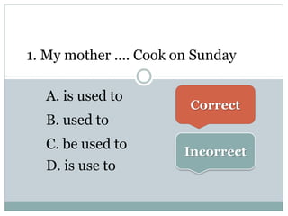 1. My mother …. Cook on Sunday
A. is used to
B. used to
C. be used to
D. is use to
Correct
Incorrect
 