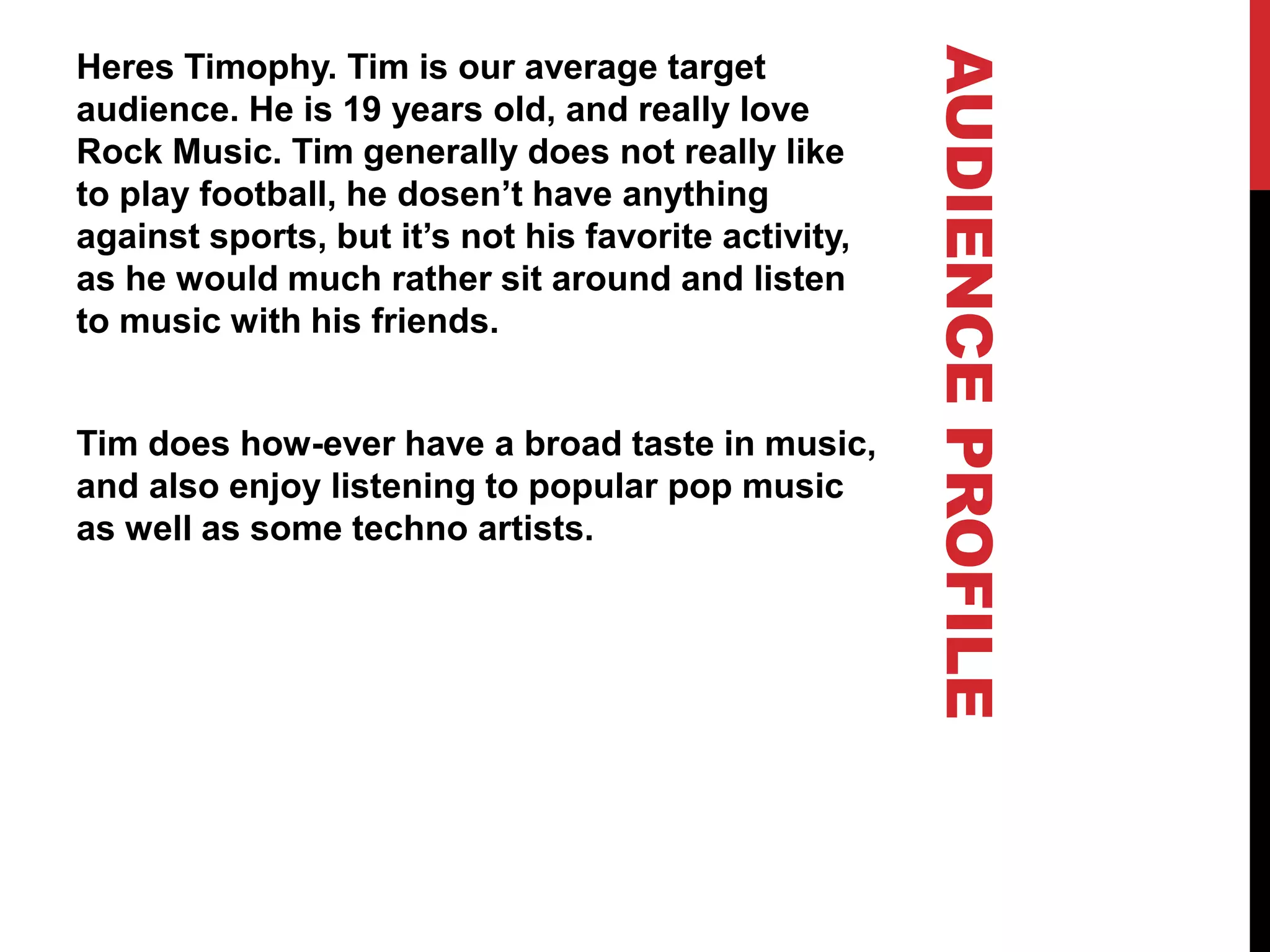 AUDIENCEPROFILE
Heres Timophy. Tim is our average target
audience. He is 19 years old, and really love
Rock Music. Tim generally does not really like
to play football, he dosen’t have anything
against sports, but it’s not his favorite activity,
as he would much rather sit around and listen
to music with his friends.
Tim does how-ever have a broad taste in music,
and also enjoy listening to popular pop music
as well as some techno artists.
 