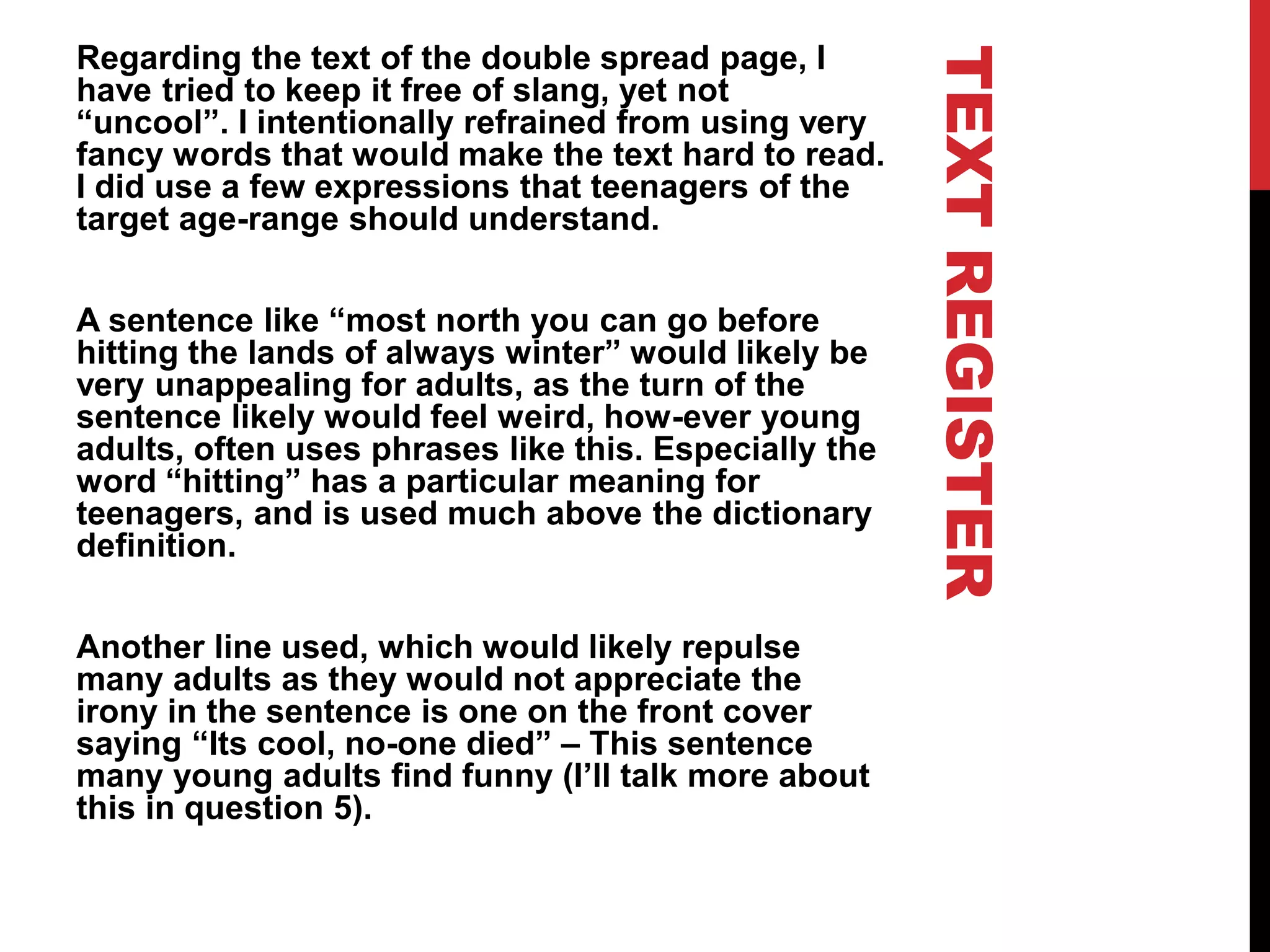 TEXTREGISTER
Regarding the text of the double spread page, I
have tried to keep it free of slang, yet not
“uncool”. I intentionally refrained from using very
fancy words that would make the text hard to read.
I did use a few expressions that teenagers of the
target age-range should understand.
A sentence like “most north you can go before
hitting the lands of always winter” would likely be
very unappealing for adults, as the turn of the
sentence likely would feel weird, how-ever young
adults, often uses phrases like this. Especially the
word “hitting” has a particular meaning for
teenagers, and is used much above the dictionary
definition.
Another line used, which would likely repulse
many adults as they would not appreciate the
irony in the sentence is one on the front cover
saying “Its cool, no-one died” – This sentence
many young adults find funny (I’ll talk more about
this in question 5).
 