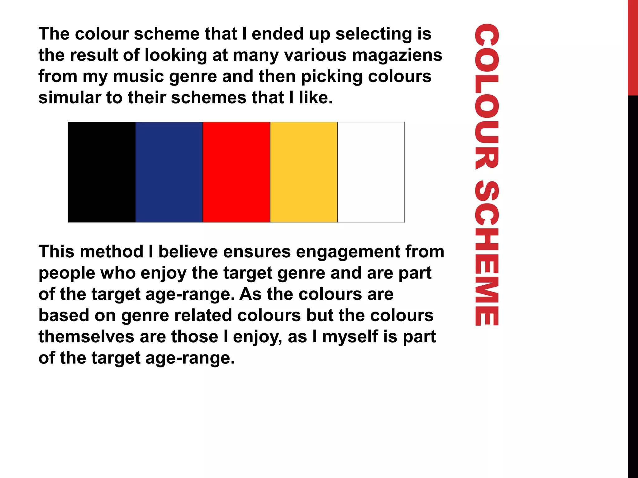 COLOURSCHEME
The colour scheme that I ended up selecting is
the result of looking at many various magaziens
from my music genre and then picking colours
simular to their schemes that I like.
This method I believe ensures engagement from
people who enjoy the target genre and are part
of the target age-range. As the colours are
based on genre related colours but the colours
themselves are those I enjoy, as I myself is part
of the target age-range.
 