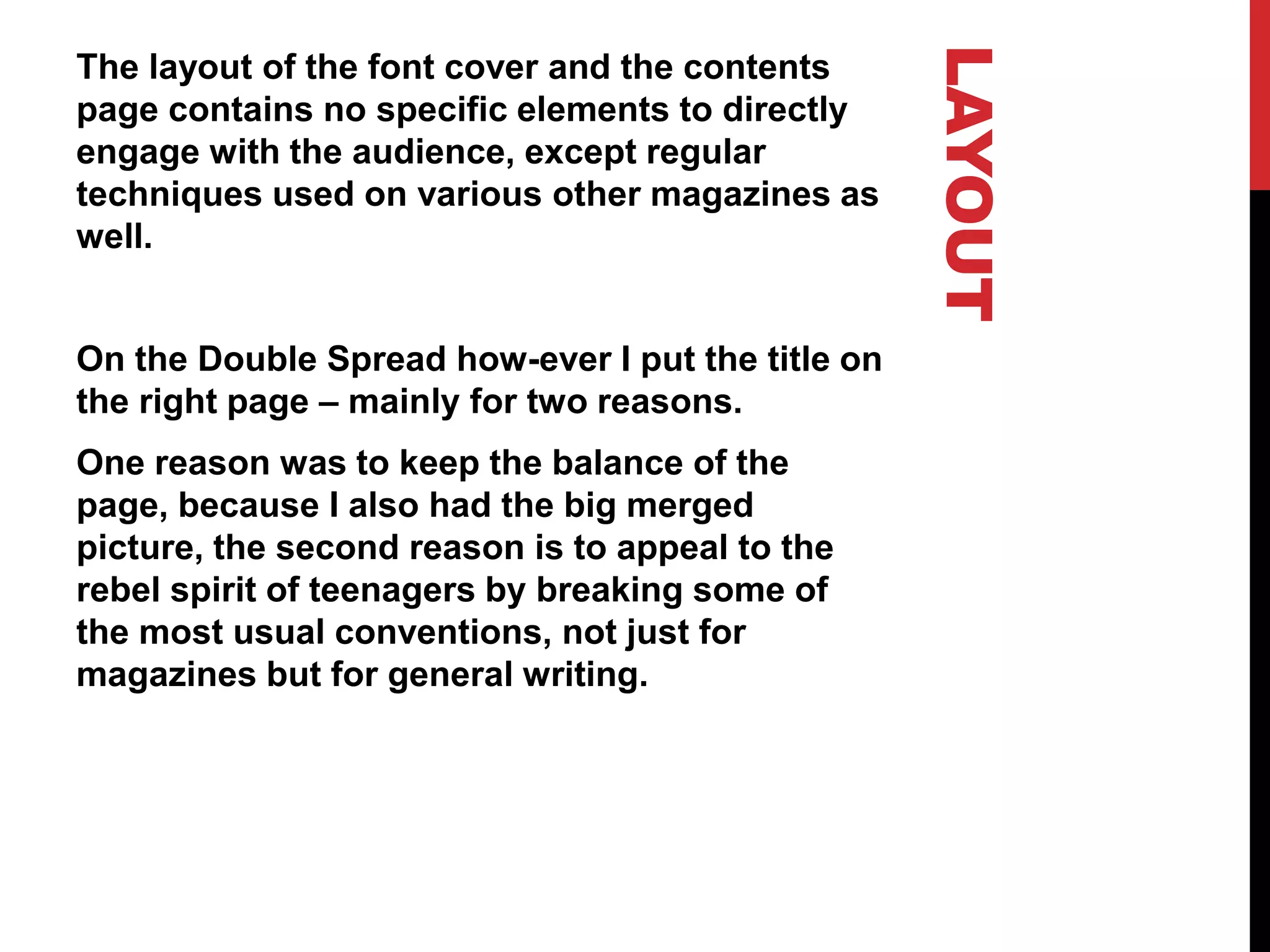 LAYOUT
The layout of the font cover and the contents
page contains no specific elements to directly
engage with the audience, except regular
techniques used on various other magazines as
well.
On the Double Spread how-ever I put the title on
the right page – mainly for two reasons.
One reason was to keep the balance of the
page, because I also had the big merged
picture, the second reason is to appeal to the
rebel spirit of teenagers by breaking some of
the most usual conventions, not just for
magazines but for general writing.
 