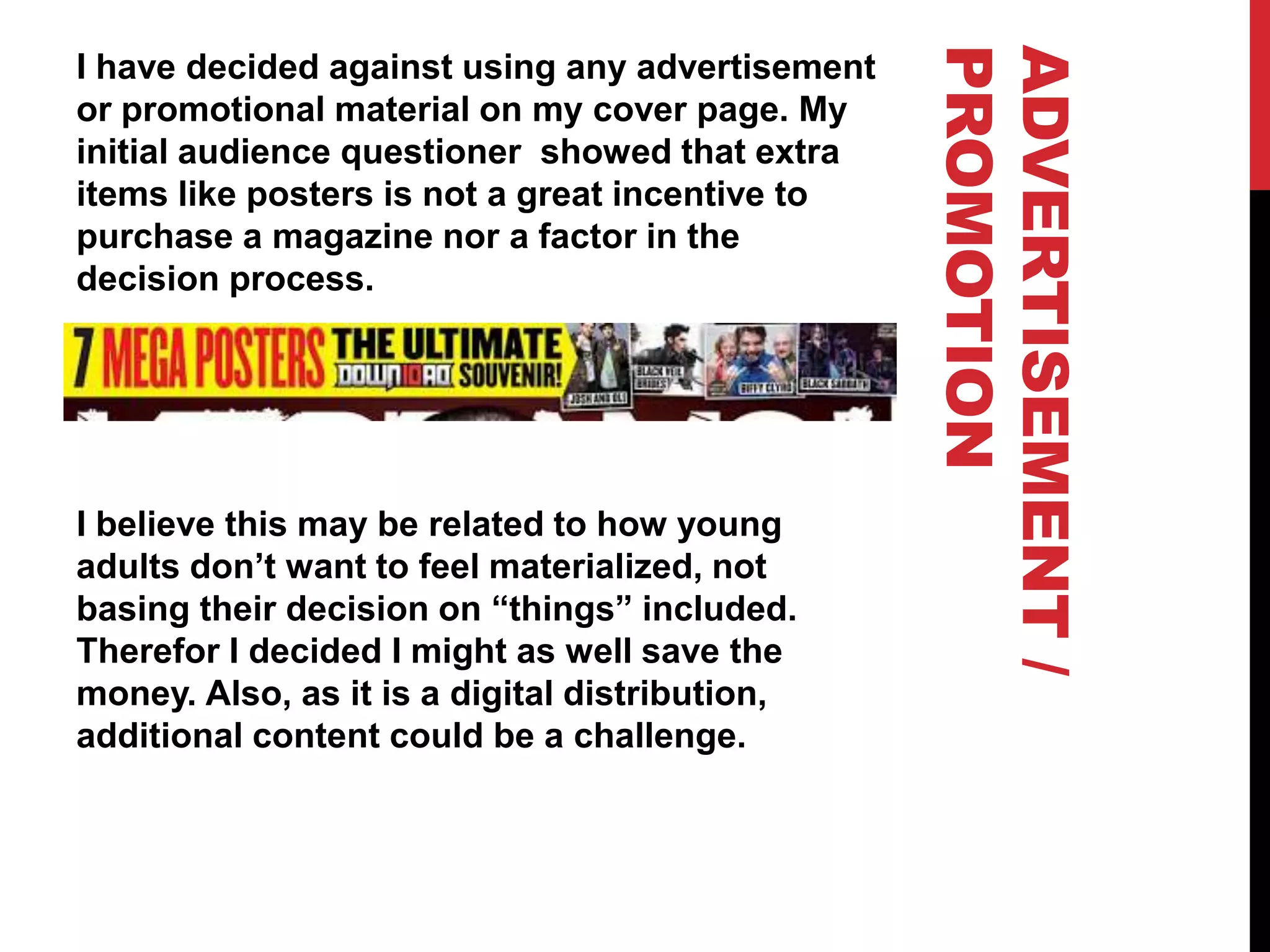 ADVERTISEMENT/
PROMOTION
I have decided against using any advertisement
or promotional material on my cover page. My
initial audience questioner showed that extra
items like posters is not a great incentive to
purchase a magazine nor a factor in the
decision process.

I believe this may be related to how young
adults don’t want to feel materialized, not
basing their decision on “things” included.
Therefor I decided I might as well save the
money. Also, as it is a digital distribution,
additional content could be a challenge.
 