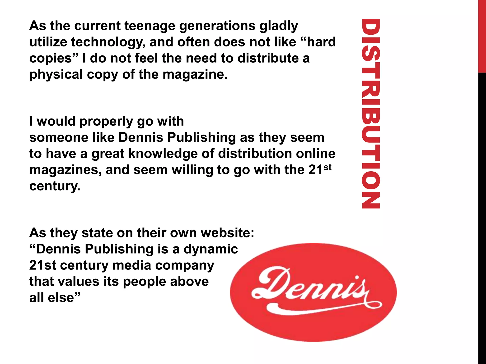 DISTRIBUTION
As the current teenage generations gladly
utilize technology, and often does not like “hard
copies” I do not feel the need to distribute a
physical copy of the magazine.
I would properly go with
someone like Dennis Publishing as they seem
to have a great knowledge of distribution online
magazines, and seem willing to go with the 21st
century.
As they state on their own website:
“Dennis Publishing is a dynamic
21st century media company
that values its people above
all else”
 