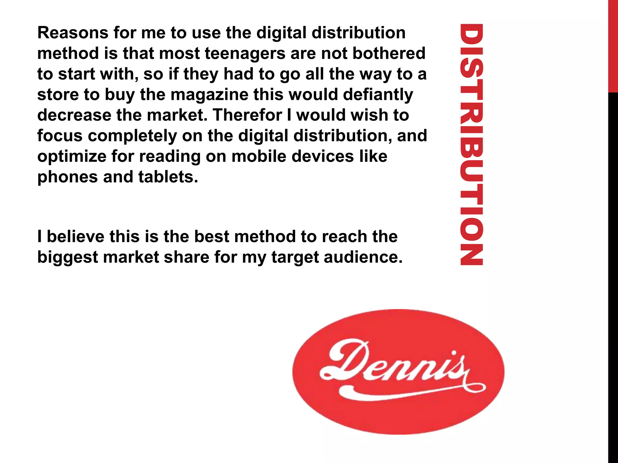 DISTRIBUTION
Reasons for me to use the digital distribution
method is that most teenagers are not bothered
to start with, so if they had to go all the way to a
store to buy the magazine this would defiantly
decrease the market. Therefor I would wish to
focus completely on the digital distribution, and
optimize for reading on mobile devices like
phones and tablets.
I believe this is the best method to reach the
biggest market share for my target audience.
 