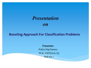 Presentation
on
Boosting Approach For Classification Problems
Presenter:
Prithvi Raj Paneru
M.Sc. CSIT(2013-15)
Roll no: 1
 