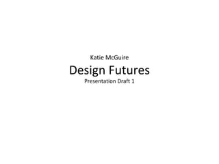 Katie McGuire
Design Futures
Presentation Draft 1
 