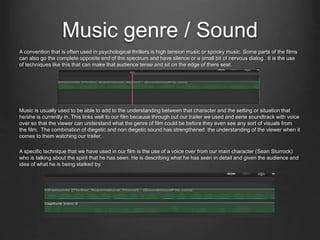 Music genre / Sound
A convention that is often used in psychological thrillers is high tension music or spooky music. Some parts of the films
can also go the complete opposite end of the spectrum and have silence or a small bit of nervous dialog. It is the use
of techniques like this that can make that audience tense and sit on the edge of there seat.
Music is usually used to be able to add to the understanding between that character and the setting or situation that
he/she is currently in. This links well to our film because through out our trailer we used and eerie soundtrack with voice
over so that the viewer can understand what the genre of film could be before they even see any sort of visuals from
the film. The combination of diegetic and non diegetic sound has strengthened the understanding of the viewer when it
comes to them watching our trailer.
A specific technique that we have used in our film is the use of a voice over from our main character (Sean Sturrock)
who is talking about the spirit that he has seen. He is describing what he has seen in detail and given the audience and
idea of what he is being stalked by.
 