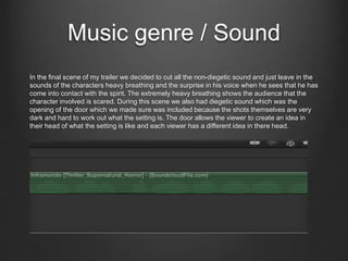 Music genre / Sound
In the final scene of my trailer we decided to cut all the non-diegetic sound and just leave in the
sounds of the characters heavy breathing and the surprise in his voice when he sees that he has
come into contact with the spirit. The extremely heavy breathing shows the audience that the
character involved is scared. During this scene we also had diegetic sound which was the
opening of the door which we made sure was included because the shots themselves are very
dark and hard to work out what the setting is. The door allows the viewer to create an idea in
their head of what the setting is like and each viewer has a different idea in there head.
 