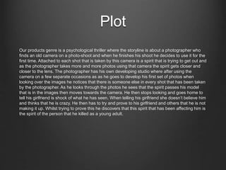 Plot
Our products genre is a psychological thriller where the storyline is about a photographer who
finds an old camera on a photo-shoot and when he finishes his shoot he decides to use it for the
first time. Attached to each shot that is taken by this camera is a spirit that is trying to get out and
as the photographer takes more and more photos using that camera the spirit gets closer and
closer to the lens. The photographer has his own developing studio where after using the
camera on a few separate occasions as as he goes to develop his first set of photos when
looking over the images he notices that there is someone else in every shot that has been taken
by the photographer. As he looks through the photos he sees that the spirit passes his model
that is in the images then moves towards the camera. He then stops looking and goes home to
tell his girlfriend is shock of what he has seen. When telling his girlfriend she doesn’t believe him
and thinks that he is crazy. He then has to try and prove to his girlfriend and others that he is not
making it up. Whilst trying to prove this he discovers that this spirit that has been affecting him is
the spirit of the person that he killed as a young adult.
 