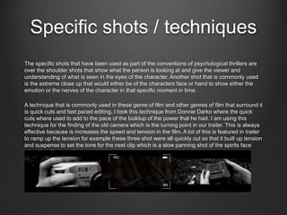 Specific shots / techniques
The specific shots that have been used as part of the conventions of psychological thrillers are
over the shoulder shots that show what the person is looking at and give the viewer and
understanding of what is seen in the eyes of the character. Another shot that is commonly used
is the extreme close up that would either be of the characters face or hand to show either the
emotion or the nerves of the character in that specific moment in time.
A technique that is commonly used in these genre of film and other genres of film that surround it
is quick cuts and fast paced editing. I took this technique from Donnie Darko where the quick
cuts where used to add to the pace of the buildup of the power that he had. I am using this
technique for the finding of the old camera which is the turning point in our trailer. This is always
effective because is increases the speed and tension in the film. A lot of this is featured in trailer
to ramp up the tension for example these three shot were all quickly cut so that it built up tension
and suspense to set the tone for the next clip which is a slow panning shot of the spirits face
mixed in with some trees.
 