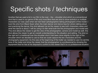 Specific shots / techniques
Another that we used a lot in our film is the over – the – shoulder shot which is a conventional
shot that is used in our genre of film and most films that are shot to show activity's or multiple
characters our was used when we had Sean (photographer) taking photographs of the model. I
took this shot from Black Swan when the main dancer and dance teacher where talking about
and practicing the dance, this shot allowed me as the viewer to see both characters views and
what the dance is about. I will be using it to film what both the the photographer and model see.
This shot allows the viewer to get the view of the photographer, camera and model as well, this
shot allows the viewer to get an overall understanding for the situation and setting. The shot on
the right isn’t a traditional over the shoulder shot it has been done slightly to the right of the
shoulder which we decided to use so that we could capture the two characters and the
photography equipment. As this was at the beginning of the trailer we needed to use it to set the
tone of the trailer and show the viewer that the photographer is a professional by showing the
equipment that he has at his disposal to confirm to the viewer that it is a a professional situation.
 