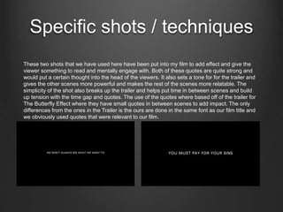 Specific shots / techniques
These two shots that we have used here have been put into my film to add effect and give the
viewer something to read and mentally engage with. Both of these quotes are quite strong and
would put a certain thought into the head of the viewers. It also sets a tone for for the trailer and
gives the other scenes more powerful and makes the rest of the scenes more relatable. The
simplicity of the shot also breaks up the trailer and helps put time in between scenes and build
up tension with the time gap and quotes. The use of the quotes where based off of the trailer for
The Butterfly Effect where they have small quotes in between scenes to add impact. The only
differences from the ones in the Trailer is the ours are done in the same font as our film title and
we obviously used quotes that were relevant to our film.
 