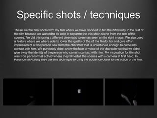 Specific shots / techniques
These are the final shots from my film where we have decided to film the differently to the rest of
the film because we wanted to be able to separate the this short scene from the rest of the
scenes. We did this using a different cinematic screen as seen on the right image. We also used
a feature where we where able to lower the quality of the of the film to try and give off an
impression of a first person view from the character that is unfortunate enough to come into
contact with him. We purposely didn’t show the face or voice of the character so that we didn’t
give away the identity of the person who came in contact with him. My inspiration for this shot
was from paranormal activity where they filmed all the scenes with a camera at first hand. In
Paranormal Activity they use this technique to bring the audience closer to the action of the film.
 