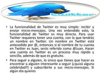 • La funcionalidad de Twitter es muy simple: recibir y
enviar micro-mensajes. Una vez entendido esto, la
funcionalidad de Twitter es muy directa. Para usar
Twitter requieres tener una cuenta, con la que tendrás
un nombre en Twitter. Un nombre en Twitter está
antecedido por @, entonces si el nombre de tu cuenta
en Twitter es Juan, serás referido como @Juan. Hacer
una cuenta en Twitter es un proceso muy rápido y
sencillo, además de que es gratuito.
• Para seguir a alguien, lo único que tienes que hacer es
encontrar a alguien interesante a seguir (¿quizá alguna
celebridad?) y subscribirte a sus micro-mensajes. Si
algún día quieres