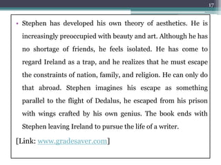 • Stephen has developed his own theory of aesthetics. He is
increasingly preoccupied with beauty and art. Although he has
no shortage of friends, he feels isolated. He has come to
regard Ireland as a trap, and he realizes that he must escape
the constraints of nation, family, and religion. He can only do
that abroad. Stephen imagines his escape as something
parallel to the flight of Dedalus, he escaped from his prison
with wings crafted by his own genius. The book ends with
Stephen leaving Ireland to pursue the life of a writer.
[Link: www.gradesaver.com]
17
 