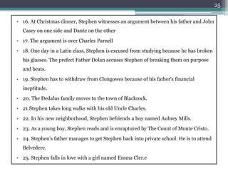• 16. At Christmas dinner, Stephen witnesses an argument between his father and John
Casey on one side and Dante on the other
• 17. The argument is over Charles Parnell
• 18. One day in a Latin class, Stephen is excused from studying because he has broken
his glasses. The prefect Father Dolan accuses Stephen of breaking them on purpose
and beats.
• 19. Stephen has to withdraw from Clongowes because of his father's financial
ineptitude.
• 20. The Dedalus family moves to the town of Blackrock.
• 21.Stephen takes long walks with his old Uncle Charles.
• 22. In his new neighborhood, Stephen befriends a boy named Aubrey Mills.
• 23. As a young boy, Stephen reads and is enraptured by The Count of Monte Cristo.
• 24. Stephen's father manages to get Stephen back into private school. He is to attend
Belvedere.
• 25. Stephen falls in love with a girl named Emma Cler.e
25
 