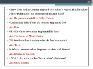 • v.How does Father Conmee respond to Stephen's request that he talk to
Father Dolan about his punishment in Latin class?
• Ans.He promises to talk to Father Dolan.
• vi.What does Mike Flynn try to teach Stephen to do?
• Ans.Run
• vii.With which novel does Stephen fall in love?
• Ans.The Count of Monte Cristo
• Viii.To whom does Stephen write his first love poem?
• Ans."E—C—"
• ix.Which two colors does Stephen associate with Dante?
• Ans.Green and maroon.
• x.Which character smokes "black twists" of tobacco?
• Ans.Uncle Charles
27
 