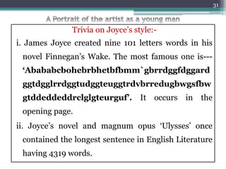 Trivia on Joyce’s style:-
i. James Joyce created nine 101 letters words in his
novel Finnegan’s Wake. The most famous one is---
‘Abababcbohebrbhetbfbmm`gbrrdggfdggard
ggtdgglrrdggtudggteuggtrdvbrredugbwgsfbw
gtddeddeddrclglgteurguf’. It occurs in the
opening page.
ii. Joyce’s novel and magnum opus ‘Ulysses’ once
contained the longest sentence in English Literature
having 4319 words.
31
 