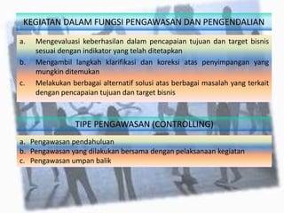 KEGIATAN DALAM FUNGSI PENGAWASAN DAN PENGENDALIAN
a. Mengevaluasi keberhasilan dalam pencapaian tujuan dan target bisnis
sesuai dengan indikator yang telah ditetapkan
b. Mengambil langkah klarifikasi dan koreksi atas penyimpangan yang
mungkin ditemukan
c. Melakukan berbagai alternatif solusi atas berbagai masalah yang terkait
dengan pencapaian tujuan dan target bisnis
TIPE PENGAWASAN (CONTROLLING)
a. Pengawasan pendahuluan
b. Pengawasan yang dilakukan bersama dengan pelaksanaan kegiatan
c. Pengawasan umpan balik
 