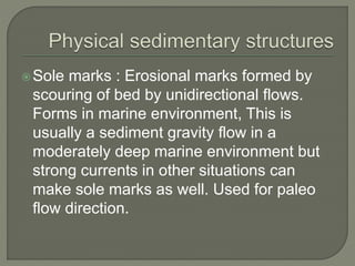 Sole marks : Erosional marks formed by
scouring of bed by unidirectional flows.
Forms in marine environment, This is
usually a sediment gravity flow in a
moderately deep marine environment but
strong currents in other situations can
make sole marks as well. Used for paleo
flow direction.
 