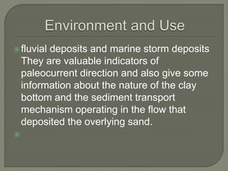 fluvial deposits and marine storm deposits
They are valuable indicators of
paleocurrent direction and also give some
information about the nature of the clay
bottom and the sediment transport
mechanism operating in the flow that
deposited the overlying sand.

 