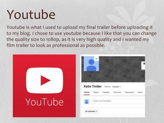 Youtube
Youtube is what I used to upload my final trailer before uploading it
to my blog. I chose to use youtube because I like that you can change
the quality size to 1080p, as it is very high quality and I wanted my
film trailer to look as professional as possible.
 