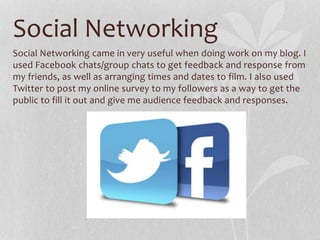 Social Networking
Social Networking came in very useful when doing work on my blog. I
used Facebook chats/group chats to get feedback and response from
my friends, as well as arranging times and dates to film. I also used
Twitter to post my online survey to my followers as a way to get the
public to fill it out and give me audience feedback and responses.
 