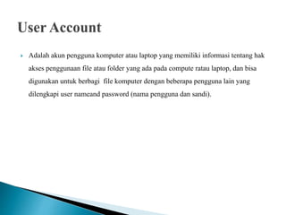  Adalah akun pengguna komputer atau laptop yang memiliki informasi tentang hak
akses penggunaan file atau folder yang ada pada compute ratau laptop, dan bisa
digunakan untuk berbagi file komputer dengan beberapa pengguna lain yang
dilengkapi user nameand password (nama pengguna dan sandi).
 