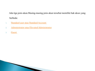 Ada tiga jenis akun.Masing-masing jenis akun tersebut memiliki hak akses yang
berbeda:
1. Standard user atau Standard Account
2. Administrator atau Elevated Administrator
3. Guest
 