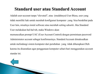 Adalah user-account tanpa “elevated”, atau (mudahnya) User Biasa, user yang
tidak memiliki hak untuk merubah konfigurasi komputer yang bisa berakibat pada
User lain, misalnya instal software atau merubah setting sekuriti. Jika Standard
User melakukan hal-hal tsb, maka Windows akan
memunculkan prompt UAC (User Account Control) dengan permintaan password
Administrator account sebagai konfirmasinya. Standard Account dimaksudkan
untuk melindungi sistem komputer dari perubahan yang tidak diharapkan.Oleh
karena itu disarankan agar penggunaan komputer sehari-hari menggunakan account
standar ini.
 