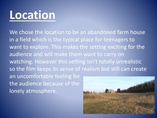 Location
We chose the location to be an abandoned farm house
in a field which is the typical place for teenagers to
want t...