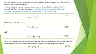 Thus the velocity of the wind stream at the rotor section is the average of the velocities at its
upstream and downstream sides.
At this stage, we introduce a parameter, termed as the axial induction factor into
our analysis. The axial induction factor a : indicates the degree with which the wind
velocity at the upstream of the rotor is slowed down by the turbine. Thus
From Eqs. (2.26) and (2.27),
As we have seen earlier, the power imparted to the wind turbine is due to the transfer of kinetic
energy from the air to the rotor. The mass flow through the rotor over a unit time is
 