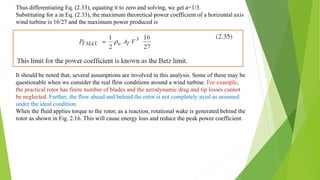 Thus differentiating Eq. (2.33), equating it to zero and solving, we get a=1/3.
Substituting for a in Eq. (2.33), the maximum theoretical power coefficient of a horizontal axis
wind turbine is 16/27 and the maximum power produced is
It should be noted that, several assumptions are involved in this analysis. Some of these may be
questionable when we consider the real flow conditions around a wind turbine. For example,
the practical rotor has finite number of blades and the aerodynamic drag and tip losses cannot
be neglected. Further, the flow ahead and behind the rotor is not completely axial as assumed
under the ideal condition.
When the fluid applies torque to the rotor, as a reaction, rotational wake is generated behind the
rotor as shown in Fig. 2.16. This will cause energy loss and reduce the peak power coefficient.
 