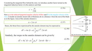 Considering the tangential flow behind the rotor, we introduce another factor termed as the
tangential induction factor a’in the analysis such that:
Here ω is the induced tangential angular velocity of flow and Ω is the angular velocity of the
rotor. Consider an annular stream tube of thickness dr at a distance r from the root of the blade
as in the figure. Area of this annular element is
Hence, the thrust force experienced by the annular element may be expressed as
 